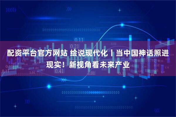 配资平台官方网站 绘说现代化丨当中国神话照进现实！新视角看未来产业
